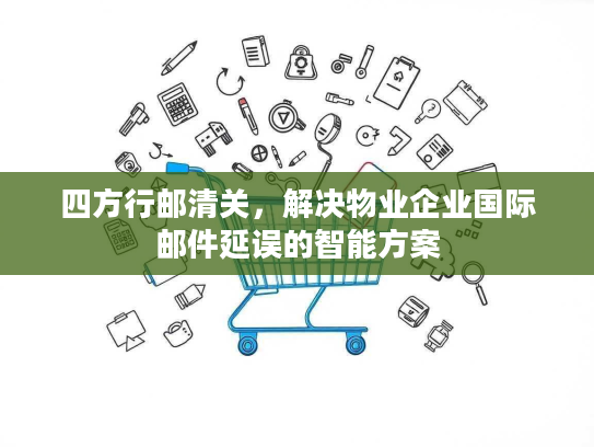 四方行邮清关，解决物业企业国际邮件延误的智能方案