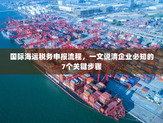 国际海运税务申报流程，一文说清企业必知的7个关键步骤