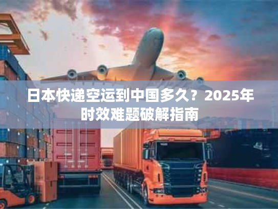 日本快递空运到中国多久？2025年时效难题破解指南