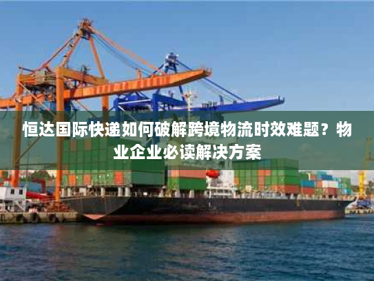 恒达国际快递如何破解跨境物流时效难题?物业企业必读解决方案 恒达国际快递如何破解跨境物流时效难题?物业企业必读解决方案