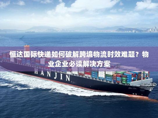 恒达国际快递如何破解跨境物流时效难题?物业企业必读解决方案 恒达国际快递如何破解跨境物流时效难题?物业企业必读解决方案