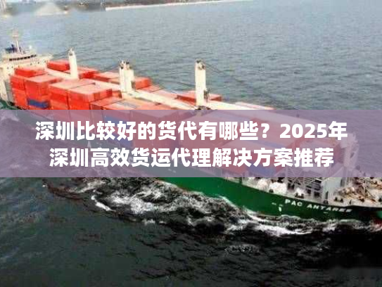 深圳比较好的货代有哪些？2025年深圳高效货运代理解决方案推荐