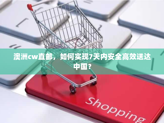 澳洲cw直邮,如何实现7天内安全高效送达中国? 澳洲cw直邮,如何实现7天内安全高效送达中国?