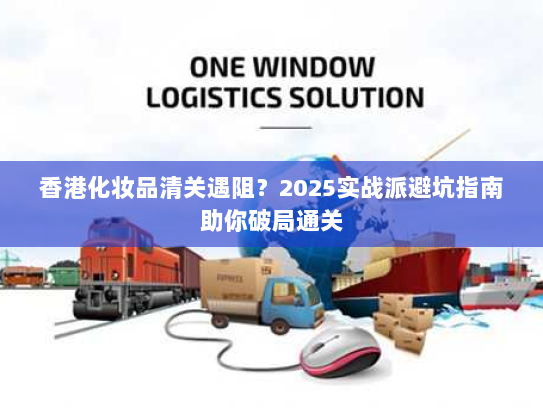 香港化妆品清关遇阻？2025实战派避坑指南助你破局通关