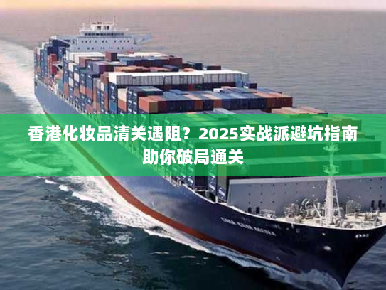 香港化妆品清关遇阻？2025实战派避坑指南助你破局通关