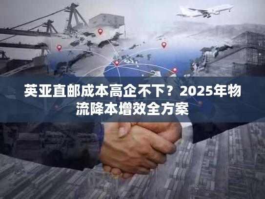 英亚直邮成本高企不下？2025年物流降本增效全方案