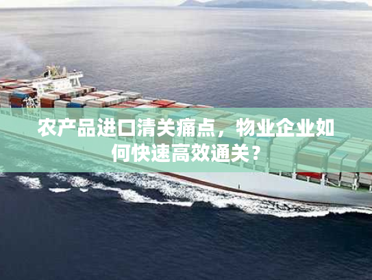 农产品进口清关痛点，物业企业如何快速高效通关？