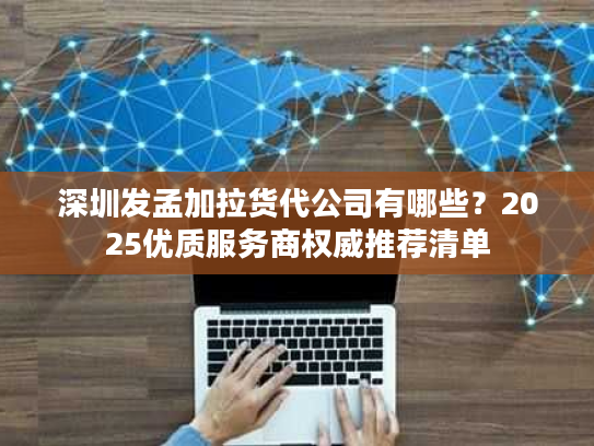 深圳发孟加拉货代公司有哪些？2025优质服务商权威推荐清单