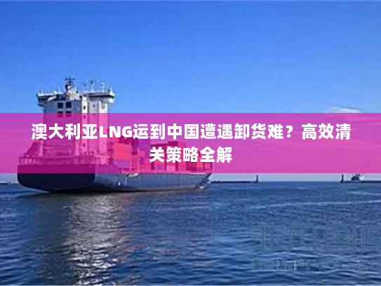 澳大利亚LNG运到中国遭遇卸货难?高效清关策略全解 澳大利亚LNG运到中国遭遇卸货难?高效清关策略全解
