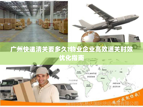 广州快递清关要多久?物业企业高效通关时效优化指南 广州快递清关要多久?物业企业高效通关时效优化指南