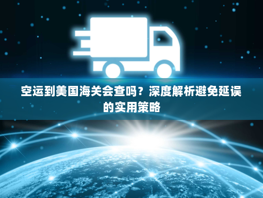 空运到美国海关会查吗?深度解析避免延误的实用策略 空运到美国海关会查吗?深度解析避免延误的实用策略