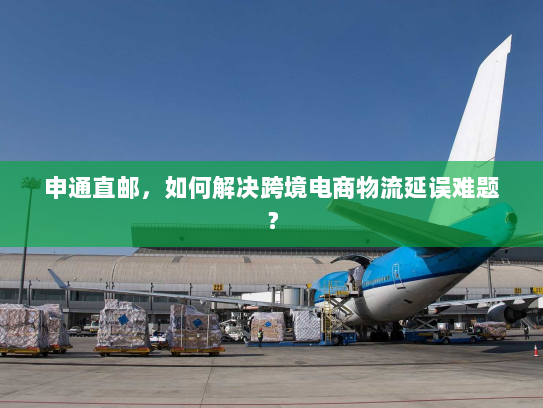 申通直邮,如何解决跨境电商物流延误难题? 申通直邮,如何解决跨境电商物流延误难题?
