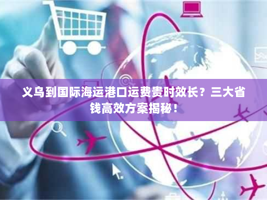 义乌到国际海运港口运费贵时效长?三大省钱高效方案揭秘! 义乌到国际海运港口运费贵时效长?三大省钱高效方案揭秘!