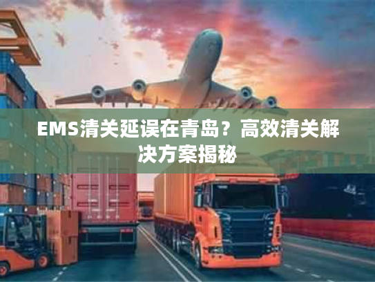 EMS清关延误在青岛？高效清关解决方案揭秘