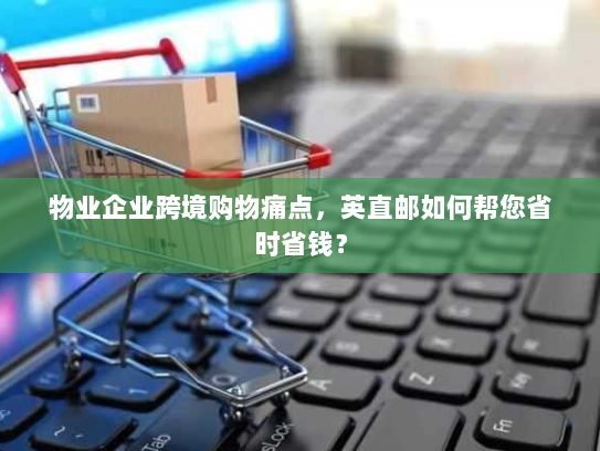 物业企业跨境购物痛点,英直邮如何帮您省时省钱? 物业企业跨境购物痛点,英直邮如何帮您省时省钱?