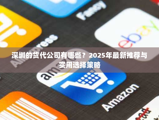 深圳的货代公司有哪些?2025年最新推荐与实用选择策略 深圳的货代公司有哪些?2025年最新推荐与实用选择策略