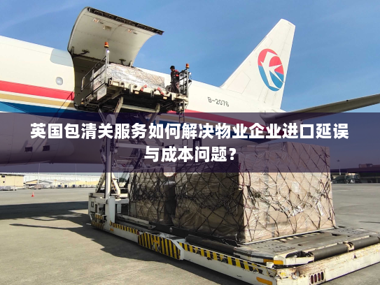 英国包清关服务如何解决物业企业进口延误与成本问题? 英国包清关服务如何解决物业企业进口延误与成本问题?