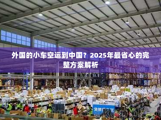 外国的小车空运到中国？2025年最省心的完整方案解析