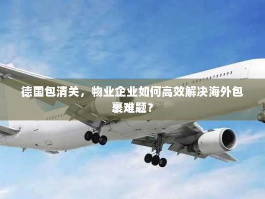 德国包清关,物业企业如何高效解决海外包裹难题? 德国包清关,物业企业如何高效解决海外包裹难题?