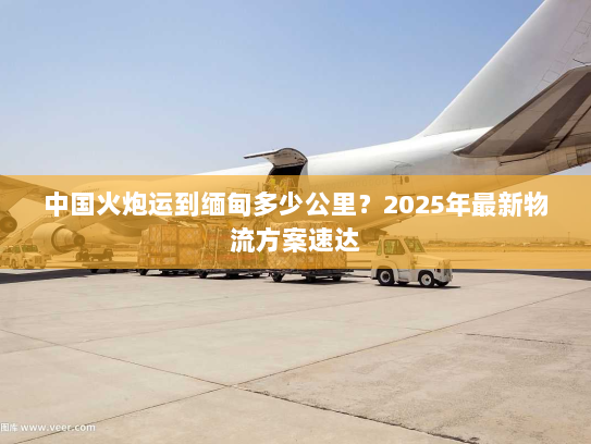 中国火炮运到缅甸多少公里？2025年最新物流方案速达
