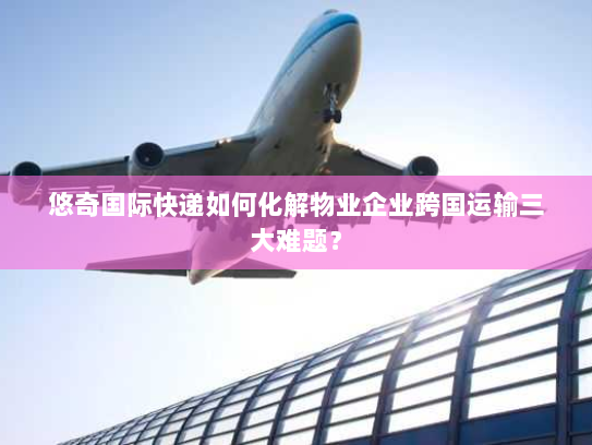 悠奇国际快递如何化解物业企业跨国运输三大难题？
