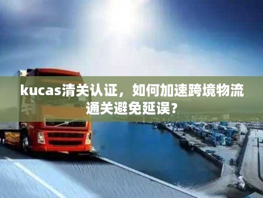 kucas清关认证，如何加速跨境物流通关避免延误？
