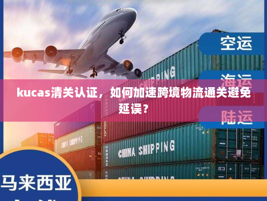 kucas清关认证,如何加速跨境物流通关避免延误? kucas清关认证,如何加速跨境物流通关避免延误?