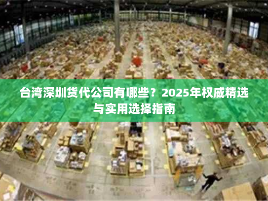 台湾深圳货代公司有哪些?2025年权威精选与实用选择指南 台湾深圳货代公司有哪些?2025年权威精选与实用选择指南
