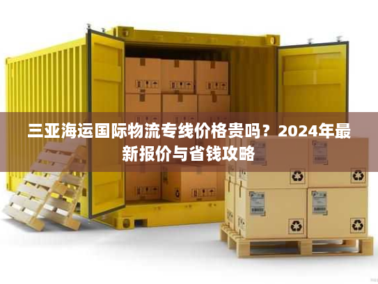 三亚海运国际物流专线价格贵吗?2024年最新报价与省钱攻略 三亚海运国际物流专线价格贵吗?2024年最新报价与省钱攻略