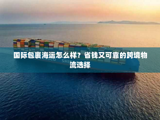 国际包裹海运怎么样？省钱又可靠的跨境物流选择