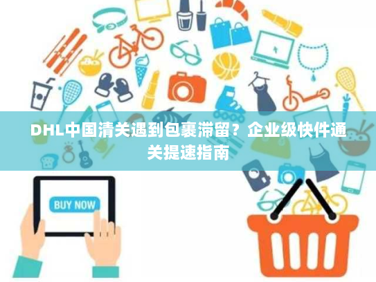 DHL中国清关遇到包裹滞留?企业级快件通关提速指南 DHL中国清关遇到包裹滞留?企业级快件通关提速指南