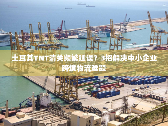 土耳其TNT清关频繁延误?3招解决中小企业跨境物流难题 土耳其TNT清关频繁延误?3招解决中小企业跨境物流难题