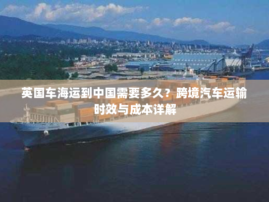 英国车海运到中国需要多久?跨境汽车运输时效与成本详解 英国车海运到中国需要多久?跨境汽车运输时效与成本详解