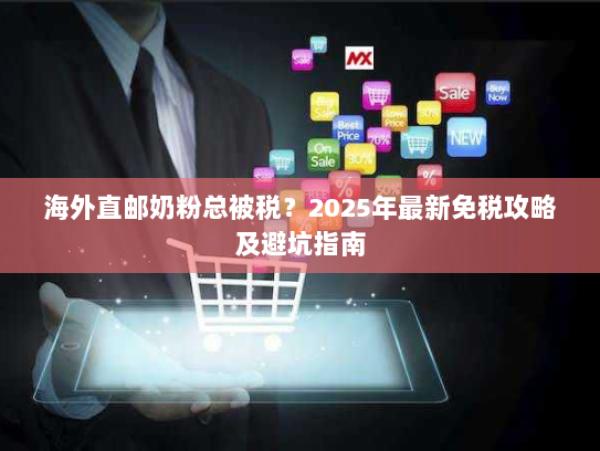 海外直邮奶粉总被税？2025年最新免税攻略及避坑指南