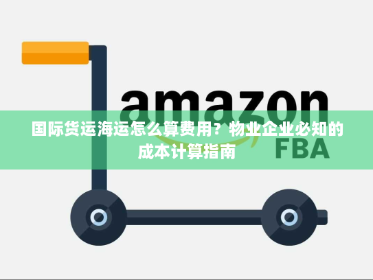 国际货运海运怎么算费用？物业企业必知的成本计算指南