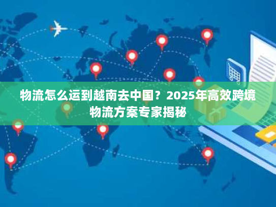 物流怎么运到越南去中国?2025年高效跨境物流方案专家揭秘 物流怎么运到越南去中国?2025年高效跨境物流方案专家揭秘