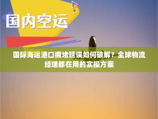 国际海运港口拥堵延误如何破解？全球物流经理都在用的实操方案