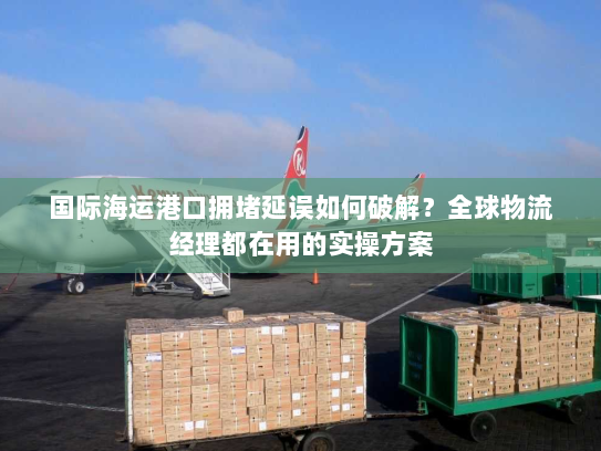 国际海运港口拥堵延误如何破解？全球物流经理都在用的实操方案