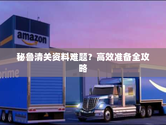 秘鲁清关资料难题?高效准备全攻略 秘鲁清关资料难题?高效准备全攻略