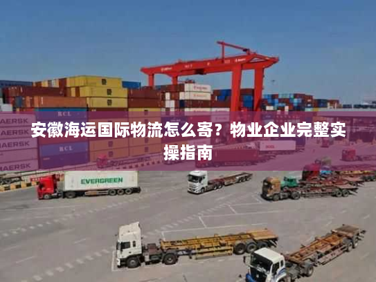 安徽海运国际物流怎么寄?物业企业完整实操指南 安徽海运国际物流怎么寄?物业企业完整实操指南