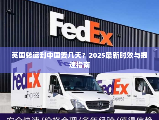 英国转运到中国要几天?2025最新时效与提速指南 英国转运到中国要几天?2025最新时效与提速指南