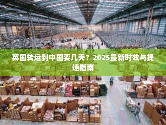 英国转运到中国要几天?2025最新时效与提速指南 英国转运到中国要几天?2025最新时效与提速指南