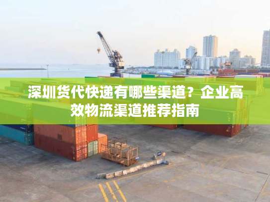 深圳货代快递有哪些渠道?企业高效物流渠道推荐指南 深圳货代快递有哪些渠道?企业高效物流渠道推荐指南