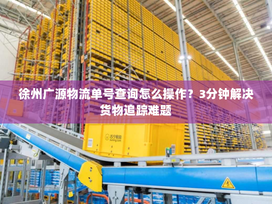 徐州广源物流单号查询怎么操作?3分钟解决货物追踪难题 徐州广源物流单号查询怎么操作?3分钟解决货物追踪难题