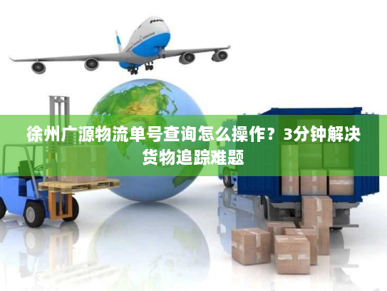 徐州广源物流单号查询怎么操作?3分钟解决货物追踪难题 徐州广源物流单号查询怎么操作?3分钟解决货物追踪难题