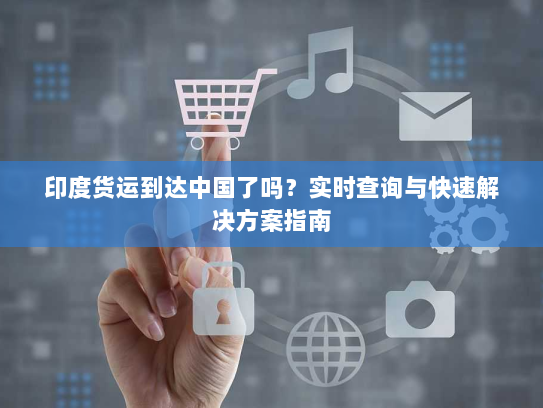 印度货运到达中国了吗？实时查询与快速解决方案指南