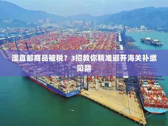 澳直邮商品被税?3招教你精准避开海关补缴陷阱 澳直邮商品被税?3招教你精准避开海关补缴陷阱