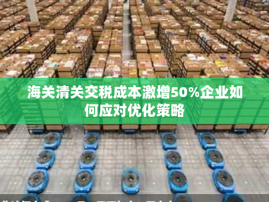 海关清关交税成本激增50%企业如何应对优化策略