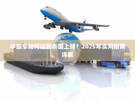 中国车如何运到泰国上牌?2025年实用指南详解 中国车如何运到泰国上牌?2025年实用指南详解