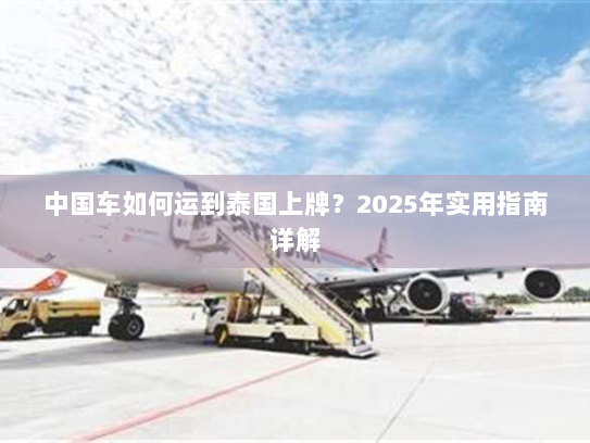 中国车如何运到泰国上牌?2025年实用指南详解 中国车如何运到泰国上牌?2025年实用指南详解